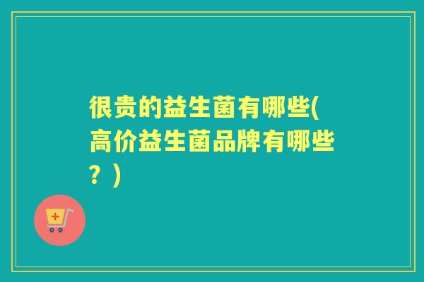 很贵的益生菌有哪些(高价益生菌品牌有哪些?) 很贵的益生菌有哪些(高价益生菌品牌有哪些?)