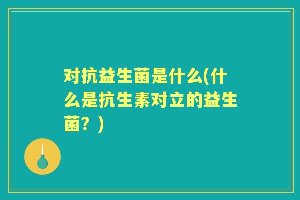 对抗益生菌是什么(什么是抗生素对立的益生菌？)