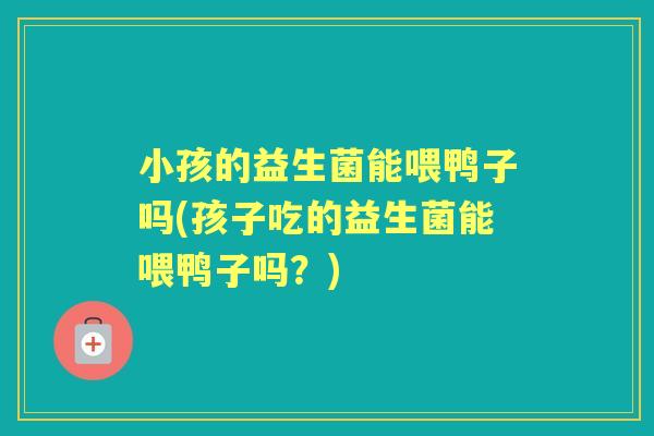 小孩的益生菌能喂鸭子吗(孩子吃的益生菌能喂鸭子吗?) 小孩的益生菌能喂鸭子吗(孩子吃的益生菌能喂鸭子吗?)