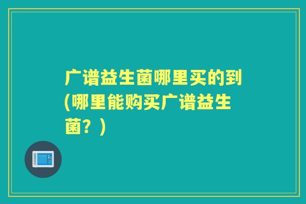 广谱益生菌哪里买的到(哪里能购买广谱益生菌?) 广谱益生菌哪里买的到(哪里能购买广谱益生菌?)