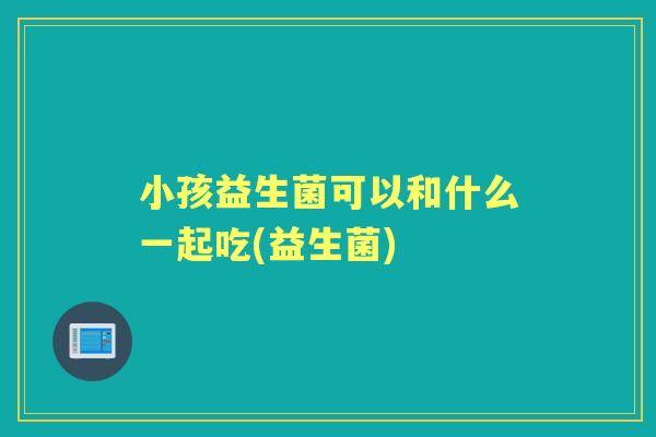 小孩益生菌可以和什么一起吃(益生菌) 小孩益生菌可以和什么一起吃(益生菌)