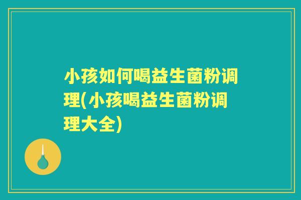 小孩如何喝益生菌粉调理(小孩喝益生菌粉调理大全) 小孩如何喝益生菌粉调理(小孩喝益生菌粉调理大全)