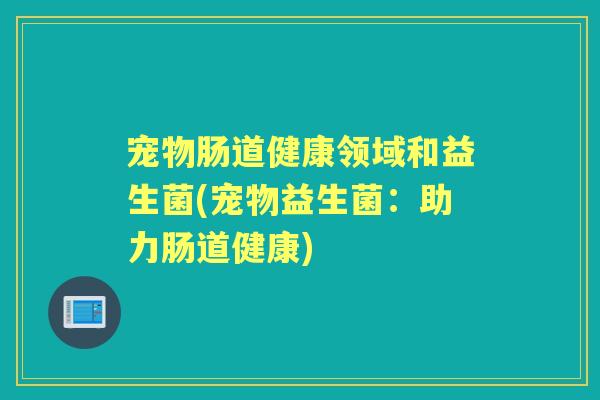 宠物肠道健康领域和益生菌(宠物益生菌:助力肠道健康) 宠物肠道健康领域和益生菌(宠物益生菌:助力肠道健康)