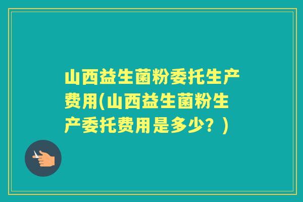 山西益生菌粉委托生产费用(山西益生菌粉生产委托费用是多少？)