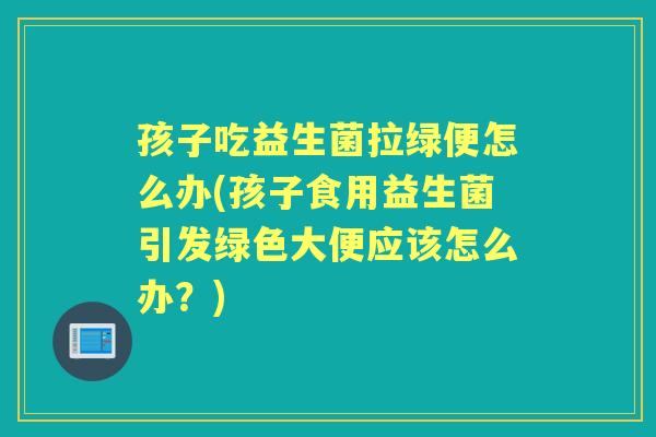 孩子吃益生菌拉绿便怎么办(孩子食用益生菌引发绿色大便应该怎么办?) 孩子吃益生菌拉绿便怎么办(孩子食用益生菌引发绿色大便应该怎么办?)