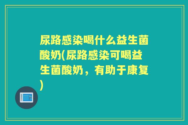 尿路喝什么益生菌酸奶(尿路可喝益生菌酸奶,有助于康复) 尿路喝什么益生菌酸奶(尿路可喝益生菌酸奶,有助于康复)