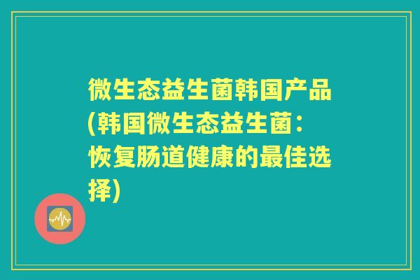 微生态益生菌韩国产品(韩国微生态益生菌:恢复肠道健康的佳选择) 微生态益生菌韩国产品(韩国微生态益生菌:恢复肠道健康的佳选择)