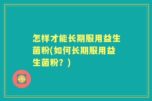 怎样才能长期服用益生菌粉(如何长期服用益生菌粉?) 怎样才能长期服用益生菌粉(如何长期服用益生菌粉?)