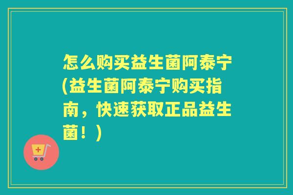 怎么购买益生菌阿泰宁(益生菌阿泰宁购买指南，快速获取正品益生菌！)