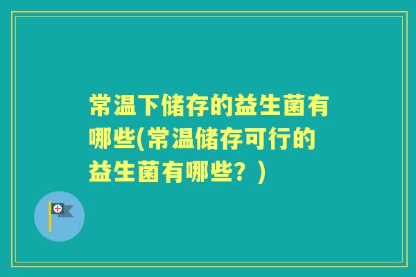 常温下储存的益生菌有哪些(常温储存可行的益生菌有哪些?) 常温下储存的益生菌有哪些(常温储存可行的益生菌有哪些?)