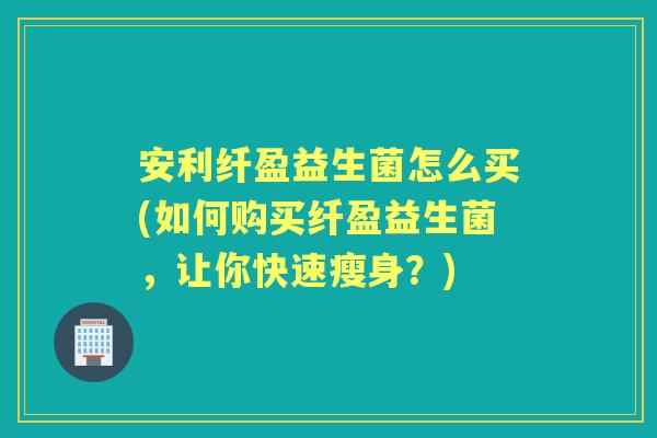 安利纤盈益生菌怎么买(如何购买纤盈益生菌,让你快速瘦身?) 安利纤盈益生菌怎么买(如何购买纤盈益生菌,让你快速瘦身?)