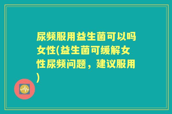 尿频服用益生菌可以吗女性(益生菌可缓解女性尿频问题，建议服用)