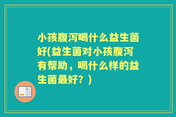 小孩喝什么益生菌好(益生菌对小孩有帮助，喝什么样的益生菌好？)