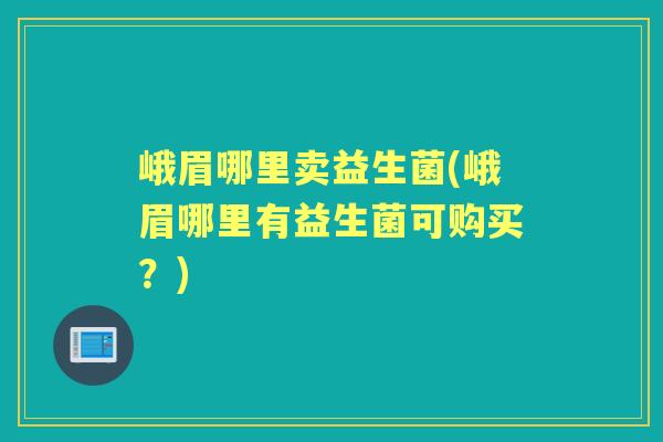 峨眉哪里卖益生菌(峨眉哪里有益生菌可购买？)