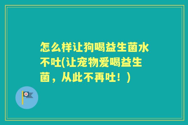 怎么样让狗喝益生菌水不吐(让宠物爱喝益生菌,从此不再吐!) 怎么样让狗喝益生菌水不吐(让宠物爱喝益生菌,从此不再吐!)