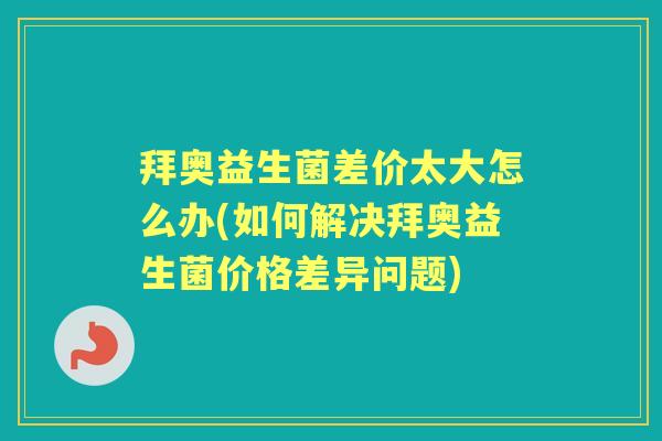 拜奥益生菌差价太大怎么办(如何解决拜奥益生菌价格差异问题) 拜奥益生菌差价太大怎么办(如何解决拜奥益生菌价格差异问题)