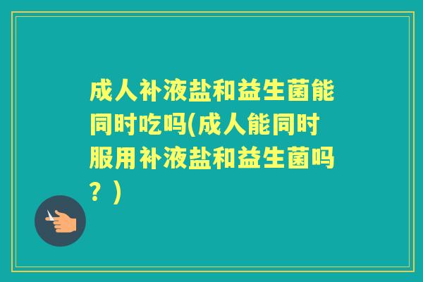 成人补液盐和益生菌能同时吃吗(成人能同时服用补液盐和益生菌吗?) 成人补液盐和益生菌能同时吃吗(成人能同时服用补液盐和益生菌吗?)