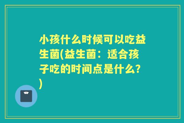 小孩什么时候可以吃益生菌(益生菌:适合孩子吃的时间点是什么?) 小孩什么时候可以吃益生菌(益生菌:适合孩子吃的时间点是什么?)