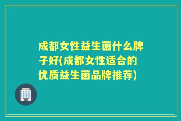 成都女性益生菌什么牌子好(成都女性适合的优质益生菌品牌推荐)
