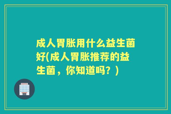 成人胃胀用什么益生菌好(成人胃胀推荐的益生菌,你知道吗?) 成人胃胀用什么益生菌好(成人胃胀推荐的益生菌,你知道吗?)