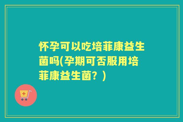 怀孕可以吃培菲康益生菌吗(孕期可否服用培菲康益生菌？)