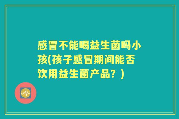 不能喝益生菌吗小孩(孩子期间能否饮用益生菌产品?) 不能喝益生菌吗小孩(孩子期间能否饮用益生菌产品?)