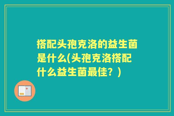 搭配头孢克洛的益生菌是什么(头孢克洛搭配什么益生菌佳?) 搭配头孢克洛的益生菌是什么(头孢克洛搭配什么益生菌佳?)
