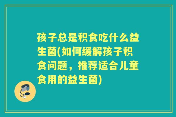 孩子总是积食吃什么益生菌(如何缓解孩子积食问题,推荐适合儿童食用的益生菌) 孩子总是积食吃什么益生菌(如何缓解孩子积食问题,推荐适合儿童食用的益生菌)