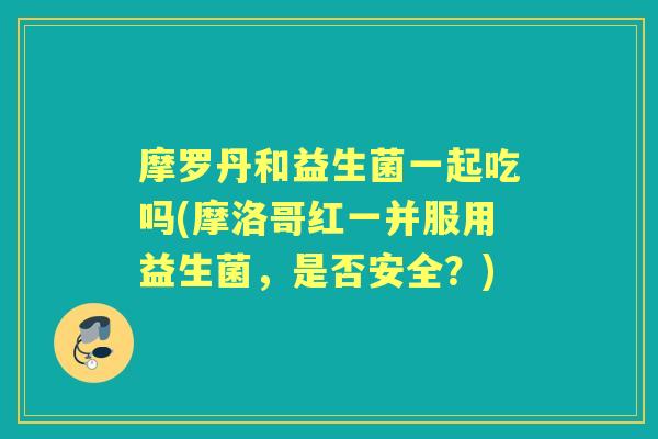 摩罗丹和益生菌一起吃吗(摩洛哥红一并服用益生菌，是否安全？)