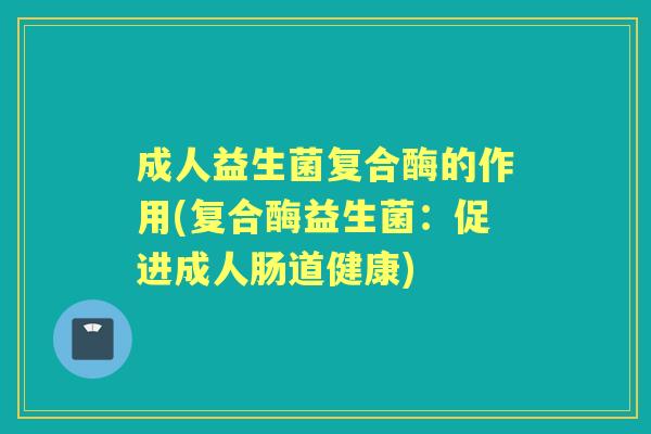 成人益生菌复合酶的作用(复合酶益生菌:促进成人肠道健康) 成人益生菌复合酶的作用(复合酶益生菌:促进成人肠道健康)