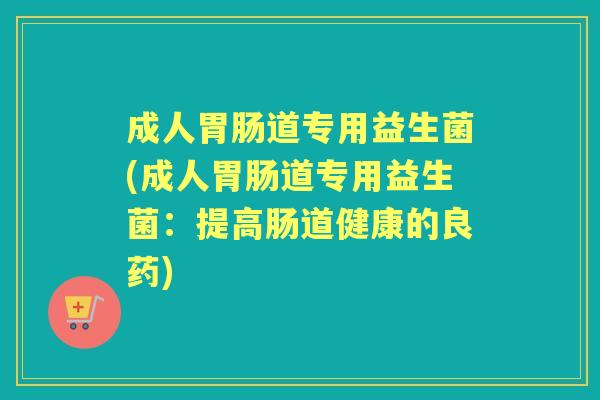 成人道专用益生菌(成人道专用益生菌:提高肠道健康的良药) 成人道专用益生菌(成人道专用益生菌:提高肠道健康的良药)