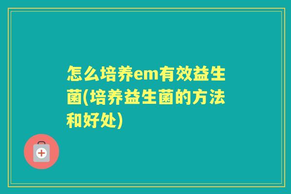 怎么培养em有效益生菌(培养益生菌的方法和好处) 怎么培养em有效益生菌(培养益生菌的方法和好处)
