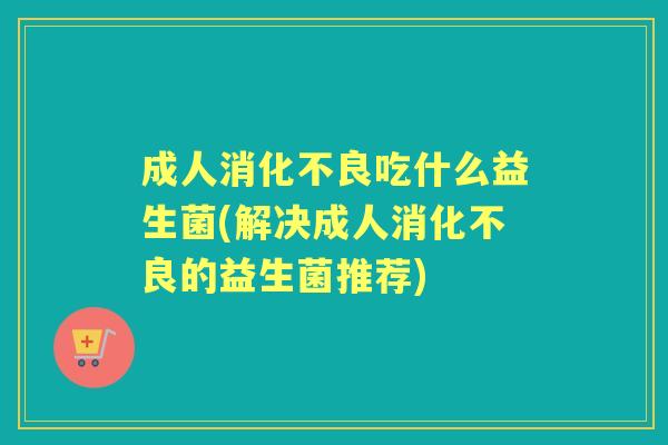 成人吃什么益生菌(解决成人的益生菌推荐) 成人吃什么益生菌(解决成人的益生菌推荐)