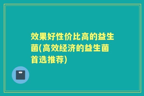 效果好性价比高的益生菌(高效经济的益生菌首选推荐) 效果好性价比高的益生菌(高效经济的益生菌首选推荐)