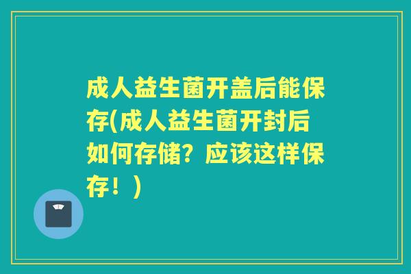 成人益生菌开盖后能保存(成人益生菌开封后如何存储?应该这样保存!) 成人益生菌开盖后能保存(成人益生菌开封后如何存储?应该这样保存!)