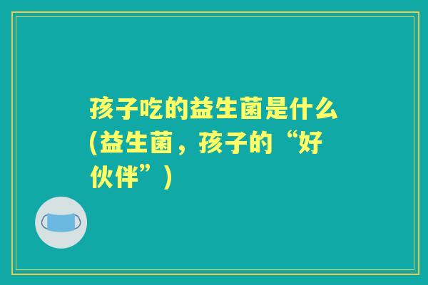 孩子吃的益生菌是什么(益生菌,孩子的“好伙伴”) 孩子吃的益生菌是什么(益生菌,孩子的“好伙伴”)