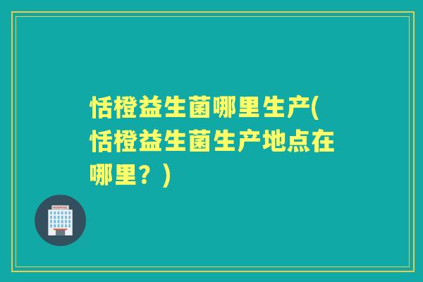 恬橙益生菌哪里生产(恬橙益生菌生产地点在哪里?) 恬橙益生菌哪里生产(恬橙益生菌生产地点在哪里?)