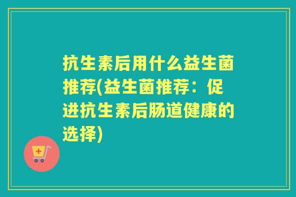 抗生素后用什么益生菌推荐(益生菌推荐:促进抗生素后肠道健康的选择) 抗生素后用什么益生菌推荐(益生菌推荐:促进抗生素后肠道健康的选择)