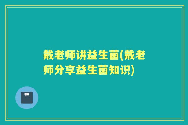 戴老师讲益生菌(戴老师分享益生菌知识) 戴老师讲益生菌(戴老师分享益生菌知识)