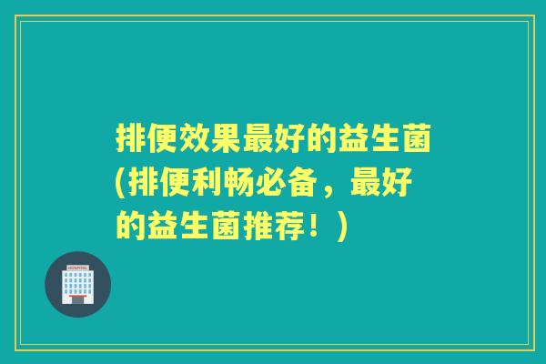 排便效果好的益生菌(排便利畅必备，好的益生菌推荐！)