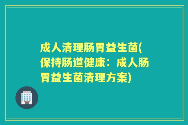 成人清理肠胃益生菌(保持肠道健康：成人肠胃益生菌清理方案)