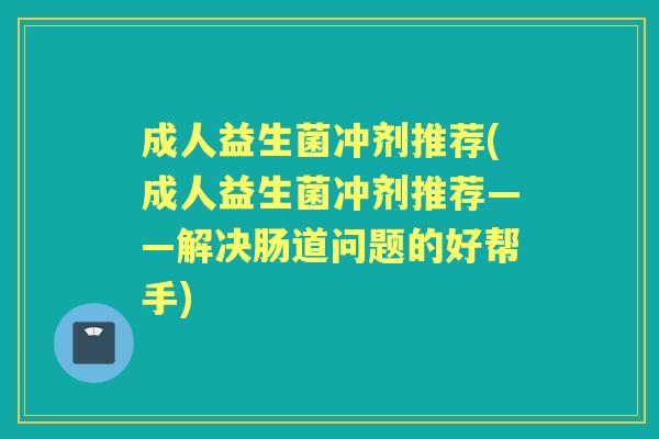 成人益生菌冲剂推荐(成人益生菌冲剂推荐——解决肠道问题的好帮手)