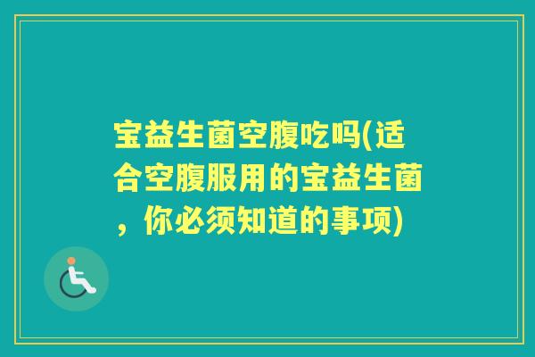 宝益生菌空腹吃吗(适合空腹服用的宝益生菌,你必须知道的事项) 宝益生菌空腹吃吗(适合空腹服用的宝益生菌,你必须知道的事项)