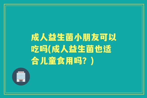 成人益生菌小朋友可以吃吗(成人益生菌也适合儿童食用吗?) 成人益生菌小朋友可以吃吗(成人益生菌也适合儿童食用吗?)
