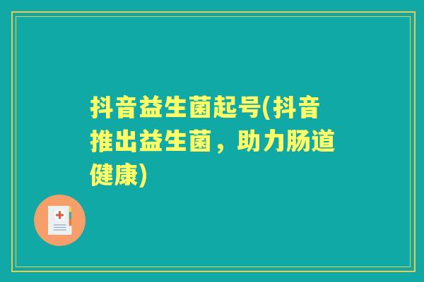 抖音益生菌起号(抖音推出益生菌,助力肠道健康) 抖音益生菌起号(抖音推出益生菌,助力肠道健康)