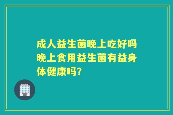 成人益生菌晚上吃好吗晚上食用益生菌有益身体健康吗? 成人益生菌晚上吃好吗晚上食用益生菌有益身体健康吗?