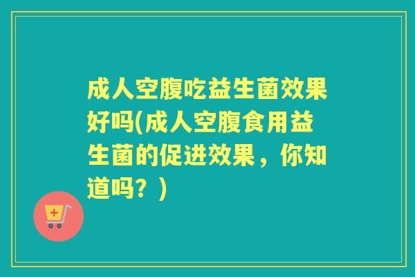 成人空腹吃益生菌效果好吗(成人空腹食用益生菌的促进效果,你知道吗?) 成人空腹吃益生菌效果好吗(成人空腹食用益生菌的促进效果,你知道吗?)