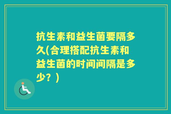抗生素和益生菌要隔多久(合理搭配抗生素和益生菌的时间间隔是多少？)