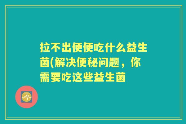 拉不出便便吃什么益生菌(解决问题，你需要吃这些益生菌