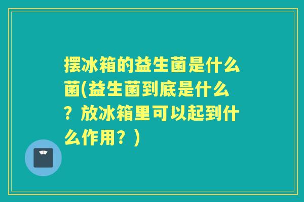 摆冰箱的益生菌是什么菌(益生菌到底是什么?放冰箱里可以起到什么作用?) 摆冰箱的益生菌是什么菌(益生菌到底是什么?放冰箱里可以起到什么作用?)